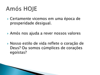 





Certamente vicemos em uma época de
prosperidade desigual.
Amós nos ajuda a rever nossos valores

Nosso estilo de vida reflete o coração de
Deus? Ou somos cúmplices de corações
egoístas?

 