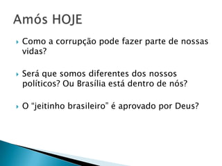 





Como a corrupção pode fazer parte de nossas
vidas?
Será que somos diferentes dos nossos
políticos? Ou Brasília está dentro de nós?
O “jeitinho brasileiro” é aprovado por Deus?

 