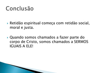 



Retidão espiritual começa com retidão social,
moral e justa.
Quando somos chamados a fazer parte do
corpo de Cristo, somos chamados a SERMOS
IGUAIS A ELE!

 