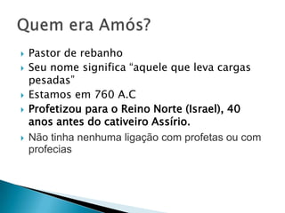 







Pastor de rebanho
Seu nome significa “aquele que leva cargas
pesadas”
Estamos em 760 A.C
Profetizou para o Reino Norte (Israel), 40
anos antes do cativeiro Assírio.
Não tinha nenhuma ligação com profetas ou com
profecias

 