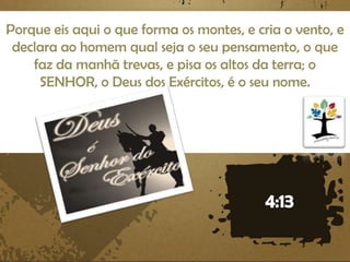 Porque eis aqui o que forma os montes, e cria o vento, e
declara ao homem qual seja o seu pensamento, o que
faz da manhã trevas, e pisa os altos da terra; o
SENHOR, o Deus dos Exércitos, é o seu nome.

 