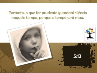 Portanto, o que for prudente guardará silêncio
naquele tempo, porque o tempo será mau.

 