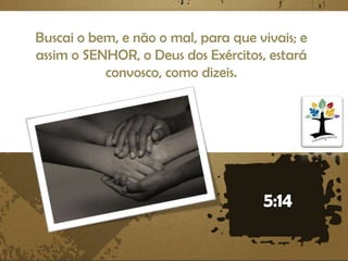 Buscai o bem, e não o mal, para que vivais; e
assim o SENHOR, o Deus dos Exércitos, estará
convosco, como dizeis.

 