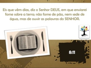 Eis que vêm dias, diz o Senhor DEUS, em que enviarei
fome sobre a terra; não fome de pão, nem sede de
água, mas de ouvir as palavras do SENHOR.

 