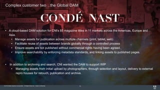 © 2015 Adobe Systems Incorporated. All Rights Reserved. Adobe Confidential.
Complex customer two…the Global DAM
13
• A cloud-based DAM solution for CNI’s 85 magazine titles in 11 markets across the Americas, Europe and
Asia.
• Manage assets for publication across multiple channels (print, tablet, web)
• Facilitate reuse of assets between brands globally through a controlled process
• Ensure assets are not published without commercial rights having been agreed.
• Improve searchability by enforcing metadata standards, and linking assets to published pages.
• In addition to archiving and search, CNI wanted the DAM to support WIP
• Managing assets from initial upload by photographers, through selection and layout, delivery to external
repro houses for retouch, publication and archive.
 