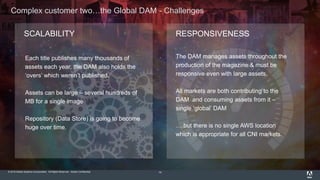 © 2015 Adobe Systems Incorporated. All Rights Reserved. Adobe Confidential.
Complex customer two…the Global DAM - Challenges
14
SCALABILITY RESPONSIVENESS
Each title publishes many thousands of
assets each year, the DAM also holds the
‘overs’ which weren’t published.
Assets can be large – several hundreds of
MB for a single image
Repository (Data Store) is going to become
huge over time.
The DAM manages assets throughout the
production of the magazine & must be
responsive even with large assets.
All markets are both contributing to the
DAM and consuming assets from it –
single ‘global’ DAM
….but there is no single AWS location
which is appropriate for all CNI markets.
 