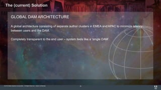 © 2015 Adobe Systems Incorporated. All Rights Reserved. Adobe Confidential.
The (current) Solution
16
GLOBAL DAM ARCHITECTURE
A global architecture consisting of separate author clusters in EMEA and APAC to minimize latency
between users and the DAM.
Completely transparent to the end user – system feels like a ‘single DAM’
 