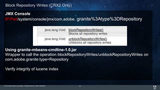 © 2015 Adobe Systems Incorporated. All Rights Reserved. Adobe Confidential.
JMX Console
IP:Port/system/console/jmx/com.adobe. granite%3Atype%3DRepository
Using granite-mbeans-cmdline-1.0.jar
Wrapper to call the operation blockRepositoryWrites/unblockRepositoryWrites on
com.adobe.granite:type=Repository
Verify integrity of lucene index
23
Block Repository Writes (CRX2 Only)
 