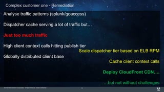 © 2015 Adobe Systems Incorporated. All Rights Reserved. Adobe Confidential. 9
Complex customer one - Remediation
Analyse traffic patterns (splunk/goaccess)
Dispatcher cache serving a lot of traffic but…
Just too much traffic
High client context calls hitting publish tier
Globally distributed client base
Scale dispatcher tier based on ELB RPM
Cache client context calls
Deploy CloudFront CDN….
…but not without challenges
 