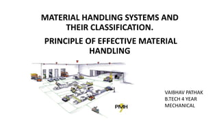 VAIBHAV PATHAK
B.TECH 4 YEAR
MECHANICAL
MATERIAL HANDLING SYSTEMS AND
THEIR CLASSIFICATION.
PRINCIPLE OF EFFECTIVE MATERIAL
HANDLING
 