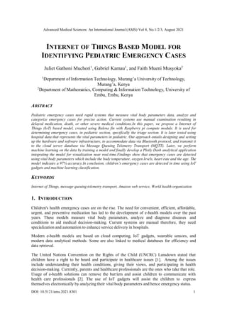 Advanced Medical Sciences: An International Journal (AMS) Vol 8, No.1/2/3, August 2021
DOI: 10.5121/ams.2021.8301 1
INTERNET OF THINGS BASED MODEL FOR
IDENTIFYING PEDIATRIC EMERGENCY CASES
Juliet Gathoni Muchori1
, Gabriel Kamau1
, and Faith Mueni Musyoka2
1
Department of Information Technology, Murang’a University of Technology,
Murang’a, Kenya
2
Department of Mathematics, Computing & Information Technology, University of
Embu, Embu, Kenya
ABSTRACT
Pediatric emergency cases need rapid systems that measure vital body parameters data, analyze and
categorize emergency cases for precise action. Current systems use manual examination resulting in
delayed medication, death, or other severe medical conditions.In this paper, we propose a Internet of
Things (IoT) based model, created using Balena fin with Raspberry pi compute module. It is used for
determining emergency cases, in pediatric section, specifically the triage section. It is later tested using
hospital data that represents the vital parameters in pediatric. Our approach entails designing and setting
up the hardware and software infrastructure, to accommodate data via Bluetooth protocol, and transmit it
to the cloud server database via Message Queuing Telemetry Transport (MQTT). Later, we perform
machine learning on the data by training a model and finally develop a Plotly Dash analytical application
integrating the model for visualization near real-time.Findings show that emergency cases are detected
using vital body parameters which include the body temperature, oxygen levels, heart rate and the age. The
model indicates a 97% accuracy.In conclusion, children’s emergency cases are detected in time using IoT
gadgets and machine learning classification.
KEYWORDS
Internet of Things, message queuing telemetry transport, Amazon web service, World health organization
1. INTRODUCTION
Children's health emergency cases are on the rise. The need for convenient, efficient, affordable,
urgent, and preventive medication has led to the development of e-health models over the past
years. These models measure vital body parameters, analyze and diagnose diseases and
conditions to aid medical decision-making. Current systems are manual therefore, they need
specialization and automation to enhance service delivery in hospitals.
Modern e-health models are based on cloud computing, IoT gadgets, wearable sensors, and
modern data analytical methods. Some are also linked to medical databases for efficiency and
data retrieval.
The United Nations Convention on the Rights of the Child (UNCRC) Lansdown stated that
children have a right to be heard and participate in healthcare issues [1]. Among the issues
include understanding their health conditions, giving their views, and participating in health
decision-making. Currently, parents and healthcare professionals are the ones who take that role.
Usage of e-health solutions can remove the barriers and assist children to communicate with
health care professionals [2]. The use of IoT gadgets will assist the children to express
themselves electronically by analyzing their vital body parameters and hence emergency status.
 