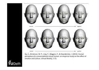 Qu,	C.,	Brinkman,	W.	P.,	Ling,	Y.,	Wiggers,	P.,	&	Heynderickx,	I.	(2013).	Human	
percep(on	of	a	conversa(onal	virtual	human:	an	empirical	study	on	the	eﬀect	of	
emo(on	and	culture.	Virtual	Reality,	1-15.	
 