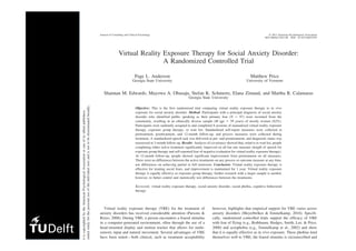 Virtual Reality Exposure Therapy for Social Anxiety Disorder:
A Randomized Controlled Trial
Page L. Anderson
Georgia State University
Matthew Price
University of Vermont
Shannan M. Edwards, Mayowa A. Obasaju, Stefan K. Schmertz, Elana Zimand, and Martha R. Calamaras
Georgia State University
Objective: This is the first randomized trial comparing virtual reality exposure therapy to in vivo
exposure for social anxiety disorder. Method: Participants with a principal diagnosis of social anxiety
disorder who identified public speaking as their primary fear (N ϭ 97) were recruited from the
community, resulting in an ethnically diverse sample (M age ϭ 39 years) of mostly women (62%).
Participants were randomly assigned to and completed 8 sessions of manualized virtual reality exposure
therapy, exposure group therapy, or wait list. Standardized self-report measures were collected at
pretreatment, posttreatment, and 12-month follow-up, and process measures were collected during
treatment. A standardized speech task was delivered at pre- and posttreatment, and diagnostic status was
reassessed at 3-month follow-up. Results: Analysis of covariance showed that, relative to wait list, people
completing either active treatment significantly improved on all but one measure (length of speech for
exposure group therapy and self-reported fear of negative evaluation for virtual reality exposure therapy).
At 12-month follow-up, people showed significant improvement from pretreatment on all measures.
There were no differences between the active treatments on any process or outcome measure at any time,
nor differences on achieving partial or full remission. Conclusion: Virtual reality exposure therapy is
effective for treating social fears, and improvement is maintained for 1 year. Virtual reality exposure
therapy is equally effective as exposure group therapy; further research with a larger sample is needed,
however, to better control and statistically test differences between the treatments.
Keywords: virtual reality exposure therapy, social anxiety disorder, social phobia, cognitive behavioral
therapy
Virtual reality exposure therapy (VRE) for the treatment of
anxiety disorders has received considerable attention (Parsons &
Rizzo, 2008). During VRE, a person encounters a feared stimulus
in a computer-generated environment, often through the use of a
head-mounted display and motion tracker that allows for multi-
sensory input and natural movement. Several advantages of VRE
have been noted—both clinical, such as treatment acceptability
(Emmelkamp, 2005), and methodological, such as the ability to
conduct exposure in a tightly controlled environment (Shiban,
however, highlights that empirical support for VRE varies across
anxiety disorders (Meyerbröker & Emmelkamp, 2010). Specifi-
cally, randomized controlled trials support the efficacy of VRE
with fear of flying (e.g., Rothbaum, Hodges, Smith, Lee, & Price,
2000) and acrophobia (e.g., Emmelkamp et al., 2002) and show
that it is equally effective as in vivo exposure. These phobias lend
themselves well to VRE; the feared stimulus is circumscribed and
contains powerful physical cues that can be produced within a
virtual environment. There is less controlled research on the use of
ocumentiscopyrightedbytheAmericanPsychologicalAssociationoroneofitsalliedpublishers.
leisintendedsolelyforthepersonaluseoftheindividualuserandisnottobedisseminatedbroadly.
Journal of Consulting and Clinical Psychology © 2013 American Psychological Association
2013, Vol. 81, No. 5, 000 0022-006X/13/$12.00 DOI: 10.1037/a0033559
 