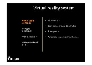 •  Virtual	social	
scenarios	
•  Dialogue	
techniques	
•  Phobic	stressors	
	
•  Anxiety	feedback	
loop	
Virtual	reality	system	
•  19	scenario’s	
•  Each	las(ng	around	18	minutes	
	
•  Free	speech	
•  Automa(c	response	virtual	human		
	
 