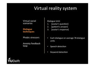•  Virtual	social	
scenarios	
•  Dialogue	
techniques	
•  Phobic	stressors	
	
•  Anxiety	feedback	
loop	
Virtual	reality	system	
Dialogue	Unit:	
1.  [avatar’s	ques(on]	
2.  [pa(ent’s	answer]	
3.  [avatar’s	response]	
		
•  Each	dialogue	on	average	78	dialogue	
units	
•  Speech	detec(on	
•  Keyword	detec(on	
	
 