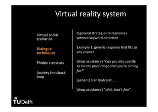 •  Virtual	social	
scenarios	
•  Dialogue	
techniques	
•  Phobic	stressors	
	
•  Anxiety	feedback	
loop	
Virtual	reality	system	
8	general	strategies	to	responses	
without	keyword	detec(on	
	
Example	1:	generic	response	that	ﬁts	to	
any	answer	
	
[shop	assistance]	“Can	you	also	specify	
to	me	the	price	range	that	you’re	aiming	
for?”	
	
[pa(ent]	blah	blah	blah….		
		
[shop	assistance]	“Well,	that’s	ﬁne”.		
 