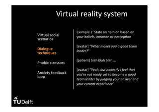 •  Virtual	social	
scenarios	
•  Dialogue	
techniques	
•  Phobic	stressors	
	
•  Anxiety	feedback	
loop	
Virtual	reality	system	
Example	2:	State	an	opinion	based	on	
your	beliefs,	emo(on	or	percep(on	
	
[avatar]	“What	makes	you	a	good	team	
leader?”	
	
[pa(ent]	blah	blah	blah….		
		
[avatar]	“Yeah,	but	honestly	I	feel	that	
you’re	not	ready	yet	to	become	a	good	
team	leader	by	judging	your	answer	and	
your	current	experience”.		
 