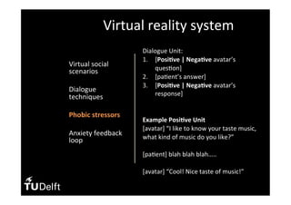 •  Virtual	social	
scenarios	
•  Dialogue	
techniques	
•  Phobic	stressors	
	
•  Anxiety	feedback	
loop	
Virtual	reality	system	
Dialogue	Unit:	
1.  [Posi>ve	|	Nega>ve	avatar’s	
ques(on]	
2.  [pa(ent’s	answer]	
3.  [Posi>ve	|	Nega>ve	avatar’s	
response]	
		
	
Example	Posi>ve	Unit	
[avatar]	“I	like	to	know	your	taste	music,	
what	kind	of	music	do	you	like?”	
	
[pa(ent]	blah	blah	blah…..	
	
[avatar]	“Cool!	Nice	taste	of	music!”	
	
 