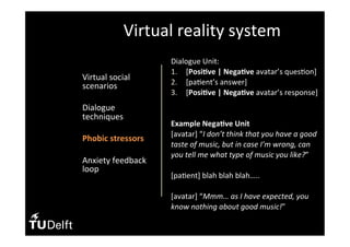 •  Virtual	social	
scenarios	
•  Dialogue	
techniques	
•  Phobic	stressors	
	
•  Anxiety	feedback	
loop	
Virtual	reality	system	
Dialogue	Unit:	
1.  [Posi>ve	|	Nega>ve	avatar’s	ques(on]	
2.  [pa(ent’s	answer]	
3.  [Posi>ve	|	Nega>ve	avatar’s	response]	
		
	
Example	Nega>ve	Unit	
[avatar]	“I	don’t	think	that	you	have	a	good	
taste	of	music,	but	in	case	I’m	wrong,	can	
you	tell	me	what	type	of	music	you	like?”	
	
[pa(ent]	blah	blah	blah…..	
	
[avatar]	“Mmm…	as	I	have	expected,	you	
know	nothing	about	good	music!”	
 