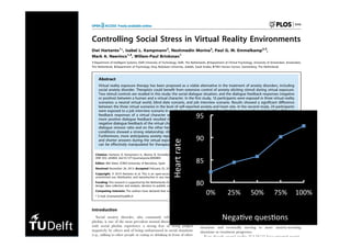 Controlling Social Stress in Virtual Reality Environments
Dwi Hartanto1
*, Isabel L. Kampmann2
, Nexhmedin Morina2
, Paul G. M. Emmelkamp2,3
,
Mark A. Neerincx1,4
, Willem-Paul Brinkman1
1 Department of Intelligent Systems, Delft University of Technology, Delft, The Netherlands, 2 Department of Clinical Psychology, University of Amsterdam, Amsterdam,
The Netherlands, 3 Department of Psychology, King Abdulaziz University, Jeddah, Saudi Arabia, 4 TNO Human Factors, Soesterberg, The Netherlands
Abstract
Virtual reality exposure therapy has been proposed as a viable alternative in the treatment of anxiety disorders, including
social anxiety disorder. Therapists could benefit from extensive control of anxiety eliciting stimuli during virtual exposure.
Two stimuli controls are studied in this study: the social dialogue situation, and the dialogue feedback responses (negative
or positive) between a human and a virtual character. In the first study, 16 participants were exposed in three virtual reality
scenarios: a neutral virtual world, blind date scenario, and job interview scenario. Results showed a significant difference
between the three virtual scenarios in the level of self-reported anxiety and heart rate. In the second study, 24 participants
were exposed to a job interview scenario in a virtual environment where the ratio between negative and positive dialogue
feedback responses of a virtual character was systematically varied on-the-fly. Results yielded that within a dialogue the
more positive dialogue feedback resulted in less self-reported anxiety, lower heart rate, and longer answers, while more
negative dialogue feedback of the virtual character resulted in the opposite. The correlations between on the one hand the
dialogue stressor ratio and on the other hand the means of SUD score, heart rate and audio length in the eight dialogue
conditions showed a strong relationship: r(6) = 0.91, p = 0.002; r(6) = 0.76, p = 0.028 and r(6) = 20.94, p = 0.001 respectively.
Furthermore, more anticipatory anxiety reported before exposure was found to coincide with more self-reported anxiety,
and shorter answers during the virtual exposure. These results demonstrate that social dialogues in a virtual environment
can be effectively manipulated for therapeutic purposes.
Citation: Hartanto D, Kampmann IL, Morina N, Emmelkamp PGM, Neerincx MA, et al. (2014) Controlling Social Stress in Virtual Reality Environments. PLoS
ONE 9(3): e92804. doi:10.1371/journal.pone.0092804
Editor: Mel Slater, ICREA-University of Barcelona, Spain
Received November 26, 2013; Accepted February 25, 2014; Published March 26, 2014
Copyright: ß 2014 Hartanto et al. This is an open-access article distributed under the terms of the Creative Commons Attribution License, which permits
unrestricted use, distribution, and reproduction in any medium, provided the original author and source are credited.
Funding: This research is supported by the Netherlands Organization for Scientific Research (NWO), grant number 655.010.207. The funders had no role in study
design, data collection and analysis, decision to publish, or preparation of the manuscript.
Competing Interests: The authors have declared that no competing interest exist.
* E-mail: d.hartanto@tudelft.nl
Introduction
Social anxiety disorder, also commonly referred as social
phobia, is one of the most prevalent mental disorders [1]. People
with social phobia experience a strong fear of being judged
negatively by others and of being embarrassed in social situations
(e.g., talking to other people or eating or drinking in front of other
people). The gold standard to treat patients with social phobia is
cognitive behaviour therapy with the central component being
transport, or restaurants. At the start of the treatment, an anxiety
hierarchy of anxiety-arousing social situations is established. This
hierarchy is then used to order the VR situations the patient will
be gradually exposed to, starting with less anxiety-arousing
situations and eventually moving to more anxiety-arousing
situations as treatment progresses.
Even though several studies [3,4,10,11] have reported promis-
ing initial efficacy findings for VRET for social phobia, the used
VR systems mainly allow the therapist to control social anxiety
80	
85	
90	
95	
0%	 25%	 50%	 75%	 100%	
Heart	rate	
Nega1ve	ques1ons	
 