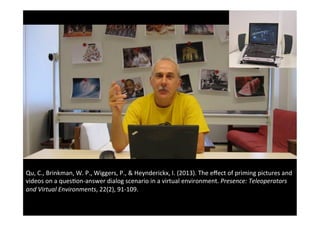 Qu,	C.,	Brinkman,	W.	P.,	Wiggers,	P.,	&	Heynderickx,	I.	(2013).	The	eﬀect	of	priming	pictures	and	
videos	on	a	ques(on-answer	dialog	scenario	in	a	virtual	environment.	Presence:	Teleoperators	
and	Virtual	Environments,	22(2),	91-109.		
 