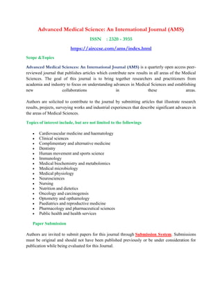 Advanced Medical Science: An International Journal (AMS)
ISSN : 2320 - 3935
https://airccse.com/ams/index.html
Scope &Topics
Advanced Medical Sciences: An International Journal (AMS) is a quarterly open access peer-
reviewed journal that publishes articles which contribute new results in all areas of the Medical
Sciences. The goal of this journal is to bring together researchers and practitioners from
academia and industry to focus on understanding advances in Medical Sciences and establishing
new collaborations in these areas.
Authors are solicited to contribute to the journal by submitting articles that illustrate research
results, projects, surveying works and industrial experiences that describe significant advances in
the areas of Medical Sciences.
Topics of interest include, but are not limited to the followings
• Cardiovascular medicine and haematology
• Clinical sciences
• Complimentary and alternative medicine
• Dentistry
• Human movement and sports science
• Immunology
• Medical biochemistry and metabolomics
• Medical microbiology
• Medical physiology
• Neurosciences
• Nursing
• Nutrition and dietetics
• Oncology and carcinogensis
• Optometry and opthamology
• Paediatrics and reproductive medicine
• Pharmacology and pharmaceutical sciences
• Public health and health services
Paper Submission
Authors are invited to submit papers for this journal through Submission System. Submissions
must be original and should not have been published previously or be under consideration for
publication while being evaluated for this Journal.
 