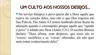 UM CULTO AOS NOSSOS DESEJOS...UM CULTO AOS NOSSOS DESEJOS...
No serviço litúrgico o povo queria dar a Deus aquilo que
estava no coração deles, mas não o que Deu requeria em
Sua Palavra. Em Amós 4.5 somos lembrado dessa faceta da
adoração quando é corrompida; porque aquilo que “agrada
o povo” é odiado por Deus (Amós 5.21). O escritor Bonora
declara: “Deus afirma, com desprezo, que esses são os
‘vossos’ sacrifícios e as ‘vossas’ oferendas: ele não quer
mais tomar conhecimento deles”
 