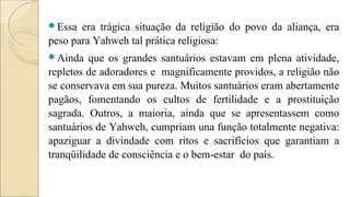 Essa era trágica situação da religião do povo da aliança, era
peso para Yahweh tal prática religiosa:
Ainda que os grandes santuários estavam em plena atividade,
repletos de adoradores e magnificamente providos, a religião não
se conservava em sua pureza. Muitos santuários eram abertamente
pagãos, fomentando os cultos de fertilidade e a prostituição
sagrada. Outros, a maioria, ainda que se apresentassem como
santuários de Yahweh, cumpriam una função totalmente negativa:
apaziguar a divindade com ritos e sacrifícios que garantiam a
tranqüilidade de consciência e o bem-estar do país.
 