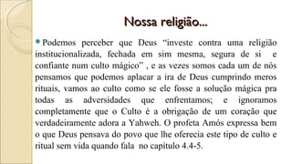 Nossa religião...Nossa religião...
Podemos perceber que Deus “investe contra uma religião
institucionalizada, fechada em sim mesma, segura de si e
confiante num culto mágico” , e as vezes somos cada um de nós
pensamos que podemos aplacar a ira de Deus cumprindo meros
rituais, vamos ao culto como se ele fosse a solução mágica pra
todas as adversidades que enfrentamos; e ignoramos
completamente que o Culto é a obrigação de um coração que
verdadeiramente adora a Yahweh. O profeta Amós expressa bem
o que Deus pensava do povo que lhe oferecia este tipo de culto e
ritual sem vida quando fala no capítulo 4.4-5.
 
