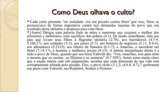 Como Deus olhava o culto?Como Deus olhava o culto?
Cada culto prestado “na realidade, era um pecado contra Deus”,por isso, Deus se
pronunciava de forma imperativa contra tais demandas injustas do povo que era
resultado desta idolatria e desprezo para com Deus.
[Amós] Dirigiu uma palavra forte às mães e matronas que exigiam o melhor dos
alimentos e mobiliário, com sacrifício dos pobres (4.1). De modo semelhante, fala aos
pais que levam seus filhos à flagrante idolatria (2.7b), aos fazendeiros (4.7-9,
5.16b,17), aos soldados (5.3), aos juízes (5.7), aos homens de negócios (5.11, 8.4-6),
aos adoradores (5.2123), aos líderes de Samaria (6.1-7), a Amazias, o sacerdote em
Betel (7,14-17), a homens e mulheres jovens (8.13). A última interpelação direta é a
todo o povo de Deus, quando por sua boca Yahwéh diz: "Vós, israelitas, sois para mim
o mesmo que os cusitas...os filisteus e os arameus" (9.7 NIV). Amós torna muito claro
que a nação inteira está sob julgamento; acentua que cada dimensão de sua vida está
corruptamente afetada pelo pecado. Eles, o povo eleito (3.1,2; cf.6.8, 8.7),7 quebraram
seu pacto com Yahwéh, seu Redentor, Senhor e Protetor.
 