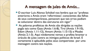A mensagem de juízo de Amós...A mensagem de juízo de Amós...
O escritor Luis Alonso Schökel nos lembra que os “profetas
anteriores a Amós eram ‘reformistas’; conscientes das falhas
de seus contemporâneos, pensavam que tais erros podiam
se solucionar dentro das estruturas em vigor”
 As palavras proféticas de Amós são dirigidas as nações
pagãs tais como Gaza (Amós 1.6-8), Tiro (Amós 1.9-10),
Edom (Amós 1.11-12), Amom (Amós 1.13-15) e Moabe
(Amós 2.1-3). Aqui nitidamente vemos o profeta levantar o
oráculo de juízo contra os inimigos políticos de Israel. E
certamente é aplaudido pelos seus compatriotas por uma
mensagem contra tais nações.
 