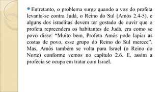 Entretanto, o problema surge quando a voz do profeta
levanta-se contra Judá, o Reino do Sul (Amós 2.4-5), e
alguns dos israelitas devem ter gostado de ouvir que o
profeta repreendera os habitantes de Judá, era como se
povo disse: “Muito bem, Profeta Amós pode lapiar as
costas de povo, esse grupo do Reino do Sul merece”.
Mas, Amós também se volta para Israel (o Reino do
Norte) conforme vemos no capítulo 2.6. E, assim a
profecia se ocupa em tratar com Israel.
 