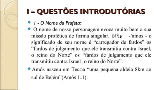 I – QUESTÕES INTRODUTÓRIASI – QUESTÕES INTRODUTÓRIAS
 1 - O Nome do Profeta:
 O nome de nosso personagem evoca muito bem a sua
missão profética de forma singular. ‫ו ס‬ֹ‫ ס‬‫מ‬֔‫ֹו‬ ‫ע‬ָ -’amos - o
significado de seu nome é “carregador de fardos” os
“fardos de julgamento que ele transmitiu contra Israel,
o reino do Norte” os “fardos de julgamento que ele
transmitiu contra Israel, o reino do Norte”.
Amós nasceu em Tecoa “uma pequena aldeia 8km ao
sul de Belém”(Amós 1.1).
 