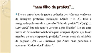 ““nem filho de profeta”...nem filho de profeta”...
Ele era um criador de gado e colhedor de sicômoros e não era
da linhagem profética tradicional (Amós 7.14-15). Isso é
assegurado pelo uso da expressão “filho de profeta” [‫ב איא‬ִ֖‫ אי‬ ‫נ‬ָ‫ב־ן־‬ֶ ],
(ben-nabi’) isto não tem “a ver com a sua filiação” isto era uma
forma de “idiomatismo hebraico para designar alguém que fosse
membro de uma corporação profética”, e com o uso do advérbio
de negação (‫לא‬ֹ‫ ס‬֥) - lo - indicava que Amós “não pertencia a
nenhuma “Ordem dos Profetas”.
 