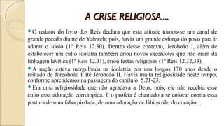 A CRISE RELIGIOSA....A CRISE RELIGIOSA....
O redator do livro dos Reis declara que esta atitude tornou-se um canal de
grande pecado diante de Yahweh; pois, havia um grande esforço do povo para ir
adorar o ídolo (1º Reis 12.30). Dentro desse contexto, Jeroboão I, além de
estabelecer um culto idólatra também criou novos sacerdotes que não eram da
linhagem levítica (1º Reis 12.31), criou festas religiosas (1º Reis 12.32,33).
A nação estava mergulhada na idolatria por uns longos 170 anos desde o
reinado de Joreoboão I até Jeroboão II. Havia muita religiosidade neste tempo,
conforme aprendemos na passagem do capítulo 5.21-23.
Era uma religiosidade que não agradava a Deus, pois, ele não recebia esse
culto essa adoração corrompida. E o profeta é chamado a se colocar contra essa
postura de uma falsa piedade, de uma adoração de lábios não do coração.
 