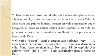 Deus exorta este povo dizendo-lhe que a única saída para a vida é
a buscar por ele, conforme vimos, no capítulo 5 verso 4 e 6 Yahweh
deixa clara que para os homens possam ter vida é necessário que o
busquem. O povo da aliança estava sendo exortado a ter vida no
processo de buscar (ter comunhão com Deus) e viver por causa da
bondade de Deus.
 O verbo “buscar” aqui é apresentado sufixado “‫ני‬ִ‫ו‬ּ‫ש‬ׁ‫ר‬ְ‫ד‬ִּ֖ ” A
ideia aqui é de recorrer, de consultar. E o resultado disso seria
vida. Mas, Israel rejeitou isso! No verso 14 do capítulo 5 a
palavra “bem” [‫וב‬ֹ‫ט‬ ֥] – tov – é um substitutivo para o nome de
Deus.
 