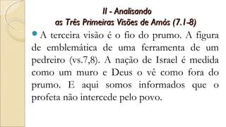 II - AnalisandoII - Analisando
as Três Primeiras Visões de Amós (7.1-8)as Três Primeiras Visões de Amós (7.1-8)
A terceira visão é o fio do prumo. A figura
de emblemática de uma ferramenta de um
pedreiro (vs.7,8). A nação de Israel é medida
como um muro e Deus o vê como fora do
prumo. E aqui somos informados que o
profeta não intercede pelo povo.
 