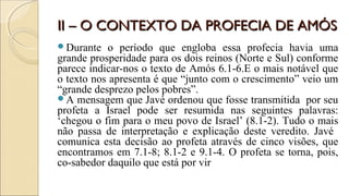 II – O CONTEXTO DA PROFECIA DE AMÓSII – O CONTEXTO DA PROFECIA DE AMÓS
Durante o período que engloba essa profecia havia uma
grande prosperidade para os dois reinos (Norte e Sul) conforme
parece indicar-nos o texto de Amós 6.1-6.E o mais notável que
o texto nos apresenta é que “junto com o crescimento” veio um
“grande desprezo pelos pobres”.
A mensagem que Javé ordenou que fosse transmitida por seu
profeta a Israel pode ser resumida nas seguintes palavras:
‘chegou o fim para o meu povo de Israel’ (8.1-2). Tudo o mais
não passa de interpretação e explicação deste veredito. Javé
comunica esta decisão ao profeta através de cinco visões, que
encontramos em 7.1-8; 8.1-2 e 9.1-4. O profeta se torna, pois,
co-sabedor daquilo que está por vir
 