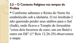 2.2 – O Contexto Religioso nos tempos do2.2 – O Contexto Religioso nos tempos do
ProfetaProfeta
Conforme sabemos o Reino do Norte foi
estabelecido sob a idolatria. O rei Jeroboão I
não querendo perder seus súditos para o Sul
(Judá), onde ficava o Templo de Jerusalém
“criou dois bezerros de ouro, um em Betel e
outro em Dã” (1º Reis 12.26-29) observemos
o mapa:
 