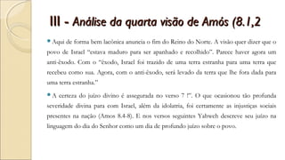 III -III - Análise da quarta visão de Amós (8.1,2Análise da quarta visão de Amós (8.1,2
Aqui de forma bem lacônica anuncia o fim do Reino do Norte. A visão quer dizer que o
povo de Israel “estava maduro para ser apanhado e recolhido”. Parece haver agora um
anti-êxodo. Com o “êxodo, Israel foi trazido de uma terra estranha para uma terra que
recebeu como sua. Agora, com o anti-êxodo, será levado da terra que lhe fora dada para
uma terra estranha.”
A certeza do juízo divino é assegurada no verso 7 !”. O que ocasionou tão profunda
severidade divina para com Israel, além da idolatria, foi certamente as injustiças sociais
presentes na nação (Amos 8.4-8). E nos versos seguintes Yahweh descreve seu juízo na
linguagem do dia do Senhor como um dia de profundo juízo sobre o povo.
 