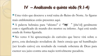 IVIV – Analisando a quinta visão (9.1-4)– Analisando a quinta visão (9.1-4)
Uma visão que descreve a total ruína do Reino do Norte. As figuras
mais emblemáticas estão presentes aqui.
A palavra hebraica para “abismo” é “‫ול‬ֹ‫א‬‫ש‬ְׁ ֔ ” [she’ol] geralmente
com o significado de mundo dos mortos ou inferno. Aqui está sendo
usada de forma figurada.
No verso 4 há apresentação do cativeiro que breve virá sobre o
povo, esta declaração reveladora de Amós enseja que tal humilhação
(ser levado cativo) era resultado da vontade soberana de Deus para
exercer seu juízo contra uma nação terrivelmente pecadora.
 