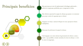 Principais benefícios Mais governança por meio de implementação de abordagem padronizada e
políticas de renegociação predefinidas para a renegociação de títulos;
Mais eficiência operacional às equipes de cobrança que passam a ter autonomia
para propor cenários de negociação para os clientes;
Integração com Serasa e sistema de bloqueio de novas operações de clientes
inadimplentes;
Mensuração de performance da equipe de cobrança;
Total integração com outros sistemas de gerenciamento de clientes e contas a
receber, o que possibilita a emissão automática de avisos de cobrança e o envio
de cartas de renegociação.
 