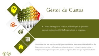 Gestor de Custos
A Gestão estratégica de custos e padronização de processos
trazendo mais competitividade operacional às empresas.
Desenvolvida com base nas soluções SAP para controladoria, potencializa todos os benefícios das
plataformas ao organizar a informação de todos os processos e entregar respostas precisas e
inteligentes sobre o processo produtivo, incluindo os pontos fortes e os que requerem melhorias
 