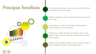 Visão consolidada dos processos de custos, o que permite identificar desvios e
seus impactos financeiros de forma ágil;
Principais benefícios
Aderência ao fechamento contábil, que incluindo informações entre números
reais e orçados;
Acompanhamento em tempo real dos indicadores de performance que
impactam diretamente os custos de produção;
Monitoramento e simulação de impacto em variações de custo no mix de
produtos e volume total orçado e Realização de benchmarks entre diferentes
plantas e produtos;
Identificação de oportunidades de ganhos e pontos de melhorias com base na
análise consolidada da produção de diversas unidades fabris;
 