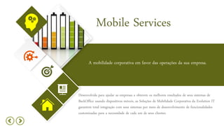 Mobile Services
A mobilidade corporativa em favor das operações da sua empresa.
Desenvolvida para ajudar as empresas a obterem os melhores resultados de seus sistemas de
BackOffice usando dispositivos móveis, as Soluções de Mobilidade Corporativa da Evolution IT
garantem total integração com seus sistemas por meio de desenvolvimento de funcionalidades
customizadas para a necessidade de cada um de seus clientes.
 