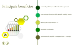 Principais benefícios
Acesso rápido às informações e dados agilizando tomada de decisões;
Otimização de recursos internos de TI;
Aumento da produtividade e melhoria da eficiência operacional;
Flexibilidade e escalabilidade;
Aprimoramento da capacidade de respostas a clientes e ao mercado;
 