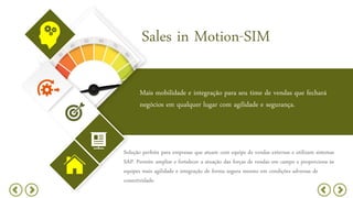 Sales in Motion-SIM
Mais mobilidade e integração para seu time de vendas que fechará
negócios em qualquer lugar com agilidade e segurança.
Solução perfeita para empresas que atuam com equipe de vendas externas e utilizam sistemas
SAP. Permite ampliar e fortalecer a atuação das forças de vendas em campo e proporciona às
equipes mais agilidade e integração de forma segura mesmo em condições adversas de
conectividade.
 