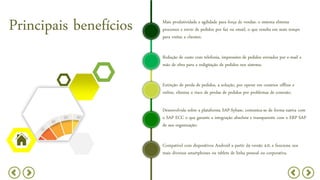 Mais produtividade e agilidade para força de vendas: o sistema elimina
processos e envio de pedidos por fax ou email, o que resulta em mais tempo
para visitas a clientes;
Principais benefícios
Redução de custo com telefonia, impressões de pedidos enviados por e-mail e
mão de obra para a redigitação de pedidos nos sistema;
Extinção de perda de pedidos, a solução, por operar em cenários offline e
online, elimina o risco de perdas de pedidos por problemas de conexão;
Desenvolvida sobre a plataforma SAP-Sybase, comunica-se de forma nativa com
o SAP ECC o que garante a integração absoluta e transparente com o ERP SAP
de sua organização;
Compatível com dispositivos Android a partir da versão 4.0, e funciona nos
mais diversos smartphones ou tablets de linha pessoal ou corporativa.
 