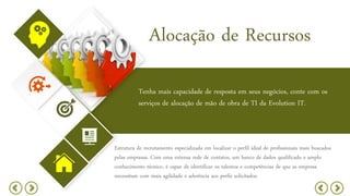 Alocação de Recursos
Tenha mais capacidade de resposta em seus negócios, conte com os
serviços de alocação de mão de obra de TI da Evolution IT.
Estrutura de recrutamento especializada em localizar o perfil ideal de profissionais mais buscados
pelas empresas. Com uma extensa rede de contatos, um banco de dados qualificado e amplo
conhecimento técnico, é capaz de identificar os talentos e competências de que as empresa
necessitam com mais agilidade e aderência aos perfis solicitados.
 