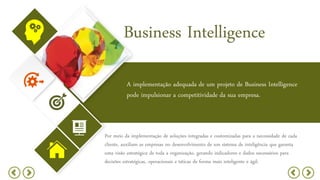 Business Intelligence
A implementação adequada de um projeto de Business Intelligence
pode impulsionar a competitividade da sua empresa.
Por meio da implementação de soluções integradas e customizadas para a necessidade de cada
cliente, auxiliam as empresas no desenvolvimento de um sistema de inteligência que garanta
uma visão estratégica de toda a organização, gerando indicadores e dados necessários para
decisões estratégicas, operacionais e táticas de forma mais inteligente e ágil.
 